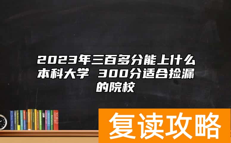2023年三百多分能上什么本科大学 300分适合捡漏的院校